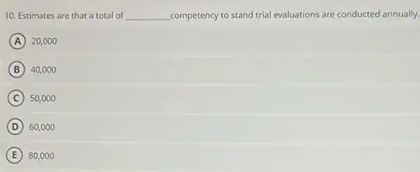 10. Estimates are that a total of __ competency to stand trial evaluations are conducted annually.
A 20,000
B 40,000
C 50,000
D 60,000
E 80,00 o