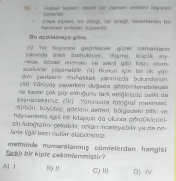 10. Haber kipleri, belini bir zaman anlam tasiyan
kiplerdir.
Dilek kipleri; bir dilegi, bir istegi tasarlanan bir
hareketi anlatan kiplerdir.
Bu aciklamaya gồre,
(i) Yol boyunca geçirilecek güzel zamanlarin
yaninda bilek burkulmasi , düsme, küçük sly-
riklar, bocek Isirmasi ve alerji gibi bazi olum-
suzluklar yaşanabilir. (II)Bunun için bir ilk yar-
dim cantasin muhakkak yaninizda bulundurun.
(III) Yürüyüs yaparken dogada gozlemlenebilecek
ne kadar cok sey oldugunu fark ettiginizde belki de
saşiracaksiniz. (IV) Yanlnizda fotograf makinesi,
dürbün, büyúteç gozlem defteri , bõlgedeki bitki ve
hayvanlarla ilgill bir kitapeik da olursa górdüklerini-
zin fotografini cekebilir, onlar inceleyebilir ya da on-
larla ilgili bazi notlar alabilirsiniz.
metninde numaralanmis cúmlelerden hangisi
farkll bir kiple sekimlenmiştir?
A) 1
B) II
C) III
D) IV