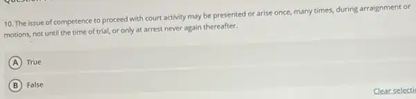 10. The issue of competence to proceed with court activity may be presented or arise once many times, during arraignment or
motions, not until the time of trial, or only at arrest never again thereafter.
A True
B False