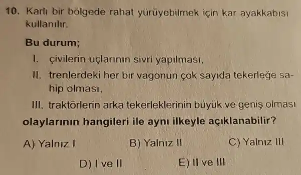 10. Karli bir bolgede rahat yurüyebilmek icin kar ayakkabisi
kullandlr.
Bu durum;
1. civilerin uclarinin sivri yapilmasi,
II. trenlerdek her bir vagonun cok sayida tekerlege sa-
hip olmasi,
III. traktorlerin arka tekerleklerinin buyuk ve genis olmasi
olaylarinin hangileri ile ayni ilkeyle açiklanabilir?
A) Yalniz I
B) Yalniz II
C) Yalniz III
D) Ive II
E) II ve III