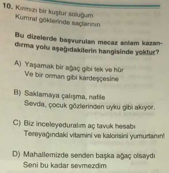 10. Kirmizi bir kustur solugum
Kumral goklerinde saçlarinin
Bu dizelerde mecaz anlam kazan-
dirma yolu aşağidakilerin hangisinde yoktur?
A) Yaşamak bir agaç gibi tek ve hür
Ve bir orman gibi kardescesine
B) Saklamaya calisma, nafile
Sevda, cocuk gõzlerinden uyku gibi aklyor.
C) Biz inceleyeduralim aç tavuk hesabi
Tereyağindak vitamini ve kalorisini yumurtanin!
D) Mahallemizde senden başka ağaệ olsaydi
Seni bu kadar sevmezdim