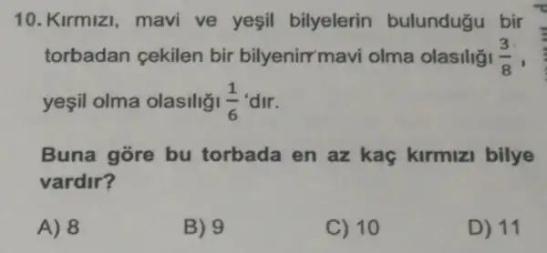 10. Kirmizi mavi ve yesil bilyelerin bulunduğu bir
torbadan cekilen bir bilyenirr mavi olma olasiliği (3)/(8)
yeşil olma olasiliği (1)/(6) 'dir.
Buna gore bu torbada en az kaç kirmizi bilye
vardir?
A) 8
B) 9
C) 10
D) 11