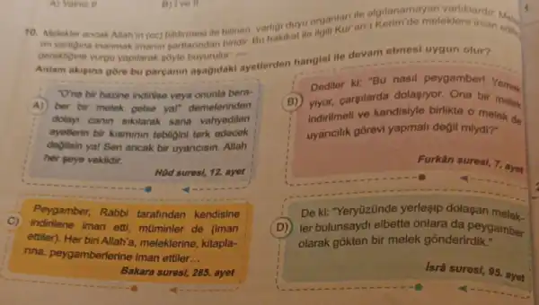 10. Melekter ancak Allah in (ce) bildirmesi lie bilinen varigi duyu organiarian.
rin varigina inanmak imanin gartianndan biridir Bu hakikat ile edite.
gerektigine vurgu yapilarak soyle buyurulur: __
Anlam akigina gore bu parcanin asagidaki ayetterden hangisi ile devam etmesi uygun olur?
"O'na bir hazine indirilse veya onunla bera-
A) ber bir melek gelse yal" demelerinden
dolayi canin sikilarak sana vahyedilen
ayetlerin bir kisminin tebligini terk edecek
degilsin yal Sen ancak bir uyaricisin. Allah
her seye vekildir.
H0d suresi, 12, ayet
C) indirilene iman etti, mũminler de (iman
Peygamber, Rabbi tarafindan kendisine
ettiler). Her meleklerine, kitapla-
rina, peygamberlerine iman ettiler __
Bakara suresi, 285, ayet
Dediler kl: "Bu nasil peygamber! Yemak
(B) ylyor.carsilarda dolasiyor Ona bir melek
indirilmeli ve kendislyle birlikte o melek de
uyaricilik gōrevi yapmali değil miydi?
Furkân suresi, 7. ayet
De ki: "Yeryüzünde yerlesip dolasan melek.
(D) ler bulunsayd elbette onlara da peygamber
olarak gokten bir melek gōnderirdik."
Isrâ suresi, 95. ayet
A) Yalmuz II
B) Ive II