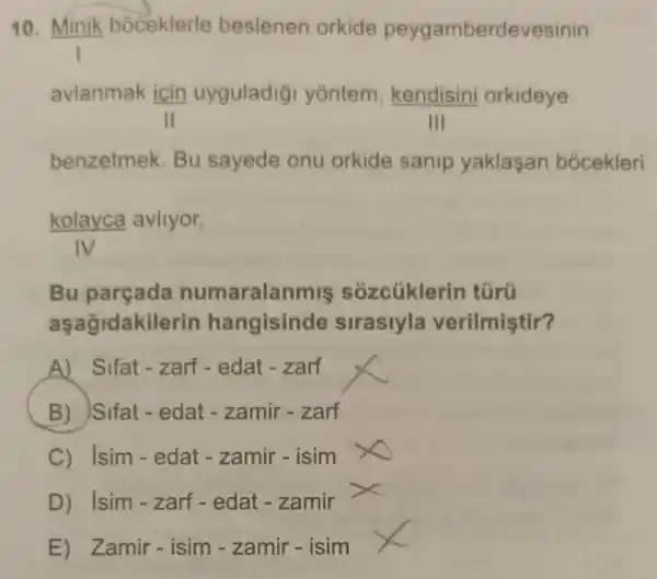 10. Minik boceklerle beslenen orkide peygamberdevesinin
avlanmak icin uyguladig yōntem, kendisini orkideye
III
benzetmek. Bu sayede onu orkide sanip yaklasan bocekleri
kolayca avliyor.
Bu parçada numaralanmis sozcüklerin türü
aşağidakilerin hangisinde sirasiyla verilmiştir?
A) Sifat-zarf - edat - zarf
B) Sifat-edat - zamir - zarf
C) Isim-edat - zamir - isim
D) Isim-zarf - edat - zamir
E) Zamir-isim - zamir - isim