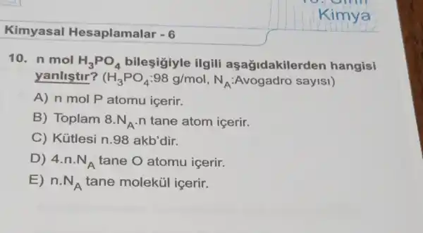 10. n mol H_(3)PO_(4) bileşigiyle ilgili aşağidakile rden hangisi
yanliştir? (H_(3)PO_(4):98g/mol,N_(A) :Avogadro sayisi)
A) n mol P atomu içerir.
B) Toplam 8.N_(A) n tane atom icerir.
C) Kütlesi n 98 akb'dir.
D) 4.n.N_(A) tane O atomu icerir.
E) n.N_(A) tane moleküi icerir.