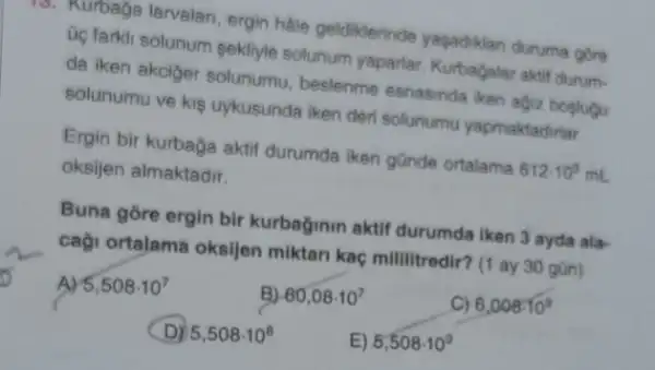 10. Nurbaga larvalan, ergin halle geldiklerinde yaşadikian durume gore
oc farkli solunum sekliyle solunum yaparlar. Kurbagalar aktif durum-
da iken akciger solunumu beslenme esnasinda iken agiz bosiugu
solunumu ve kis uykusunda iken der solunumu yapmaktadifar.
Ergin bir kurbaga aktif durumda iken günde ortalama 612cdot 10^5mL
oksijen almaktadir.
Buna gore ergin bir kurbağinin aktif durumda iken 3 ayda ala-
caçi ortalama oksijen miktari kaç mililitredir? (I ay 30 gün)
A) 5,508cdot 10^7
B) 60,08cdot 10^7
C) 6,008cdot 10^9
D) 5,508cdot 10^8
E) 5,508cdot 10^9