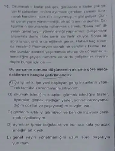 10. Okunacak o kadar cok gey, goritecak o kadar cok yer
var ki calipirkan, crilari nyimam gereken zamani kulia-
narak kendime hakaizilik ediyormu gum gibl pelyor. Con-
ko genel yayin yonelmonlip bir soro ayrinti demek Ca
ligantarnn soruntanyle liglionmak demok, "Bana nol" di-
yerek genel yayin yonetmenligi yapilamaz Coliganlann
allelerinin derteri ble senin derlierin oluyor. Sonra bir
soro lp var, onlara da agimak gerok. Haber kac sotun-
da verelim? Promosyon olarak ne verolim? Bunlar, be-
nim bundan sonraki yagamimda oturup da ujmemak is-
temedigim peyer. Kendimi daha da goligtirmak niyetin-
doyim bunun lipin de __
Bu parganin sonuna düsüncenin akisina góre asaji-
dakilerden hangisi getirlmelidir?
(1) Bulal artik, lge yeni baglayan gene insanlarin yapa-
Tak tecrube kazanmalarmi istiyorum.
B) okumak istedigim kitapiar gormak istedigim filmler.
liyatrolar, gilmok istedigim yerler sohbetine doyama
digim dostlar ve yagayacagim sevgim var.
C) gózlerim artik lyi gormoyor ve ben de Inzivaya cekil-
mek niyetindeyim.
D) ayrinthlar leindo bojulacak ve bunlara kafa yoracak
enerjim artik yok.
E) genel yayin yonetmenligini uzun süro basanyla
yürüttom.