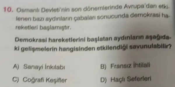 10. Osmanl Devleti'nin son dónemleri de Avrupa'dan etki.
lenen bazi aydinlarin cabalar sonucunda ha.
reketleri baslamistir.
Demokra I hareketlerini baslatan aydinlarin agagida.
ki gelismeler in hangisinden etkilendig savunulabilir?
A) Sanayi inkilabl
B) Fransiz intilali
C) Cografi Kegifler
D) Haçli Seferleri