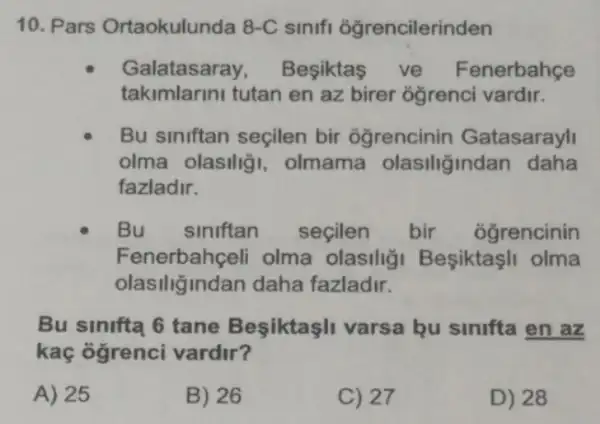 10. Pars Ortaokulunda 8-C sinifi ogrencilerinden
Galatasaray Besiktas ve Fenerbahçe
takimlarini tutan en az birer ogrenci vardir.
Bu siniftan seçilen bir ogrencinin Gatasarayl
olma olasilig , olmama olasiliğindan daha
fazladir.
Bu siniftan seçilen bir ogrencinin
Fenerbahçeli olma olasili;i Besiktaşli olma
olasiliğindan daha fazladir.
Bu sinifta 6 tane Besiktaşli varsa bu sinifta en az
kaç ogrenci vardir?
A) 25
B) 26
C) 27
D) 28