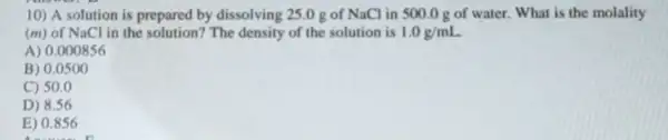 10) A solution is prepared by dissolving 25.0 g of NaCl in 500.0 g of water. What is the molality
(m) of NaCl in the solution? The density of the solution is 1.0g/mL
A) 0.000856
B) 0.0500
C) 50.0
D) 8.56
E) 0.856