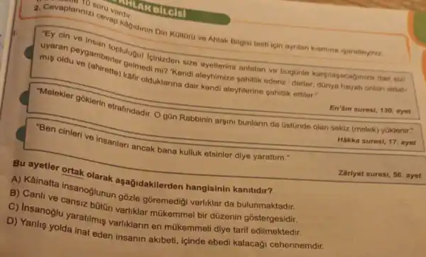 10 soru
cevap kagidinin Din Kaitoro ve Ahlak Bilgisi testi icin ayrilan kismina isaretleyiniz.
"Ey cin ve
uyaran peygamberlolulugu Icinizden size ayetlerim anlatan ve bugünle karsilasacaginiza dalat.
oldu ve (ahirette) kalmed mi? "Kendi aleyhimize sahitlik
En'âm suresi, 130. ayet
-Melekler goklerin etrafindadir. O gün Rabbinin argini bunlarin da (istúnde olan sekiz (melek)yuklenir."
Hakka suresi, 17. ayet
"Ben cinleri ve insanlar ancak bana kulluk etsinler diye yarattim."
Zariyat suresi, 56. ayet
Bu ayetler ortak olarak aşağidakilerden hangisinin kanitidir?
A) Kainatta insanoğlunun gozle gõremediği varliklar da bulunmaktadir.
B) Canli ve cansiz bütin varliklar bir düzenin gostergesidir.
C) Insanoğlu yaratilmi varliklarin en múkemmel diye tarif edilmektedir.
D) Yanlis yolda inat eden insanin akibeti icinde ebedi kalacaği cehennemdir.