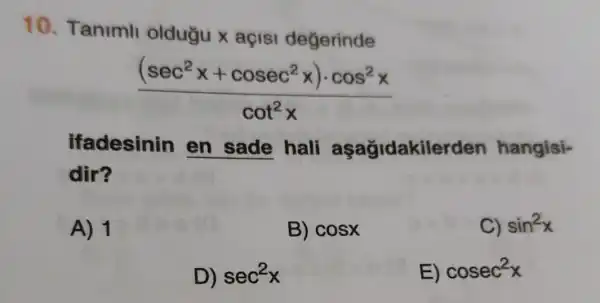 10. Taniml oldugu x açis degerinde
((sec^2x+cosec^2x)cdot cos^2x)/(cot^2)x
ifadesinin en sade hali aşağidakilerden hangisi-
dir?
A) 1
B) cosx
C) sin^2x
D) sec^2x
E) cosec^2x