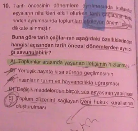 10. Tarih ôncesinin dónemlere ayrimasinda kullanilan
esyalarin nitelikleri etkill olurken tanh
rinden aynimasinda toplumlar etkileyen onemil olayer
dikkate alinmiştir.
Buna gōre tarih eaglarinin aşağidaki 6zelliklerinden
hangisi açisindan tarih ôncesi dồnemlerden aynid-
gi savunulabilir?
A) Toplumlar arasinda yaşanan iletisimin hizlanmas:
- Yerlesik hayata kisa sürede geçilmesinin
8) Insanlarin tarim ve hayvancilikla uğraşmasi
D) Degisik maddelerden bircok sus esyasinin yapilmasi
E) Toplum düzenini sağlayan (veni hukuk kurallannin
olusturulmasi