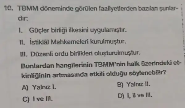 10. TBMM dõneminde gõrülen faaliyetlerden bazilan sunlar-
dir:
1. Güçler birligi ilkesini uygulamiştir.
II. istiklâl Mahkemeleri kurulmuştur.
III. Düzenli ordu birlikleri olusturulmustur.
Bunlardan hangilerinin TBMM'nin halk üzerindekiet-
kinliginin artmasinda etkili olduğu sõylenebilir?
A) Yalniz I.
B) Yalniz II.
C) Ive III.
D) I, II ve III.