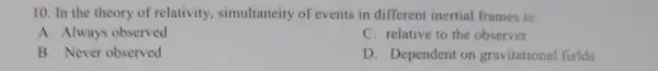 10. In the theory of relativity, simultaneity of events in different inertial frames is:
A. Always observed
C. relative to the observer
B. Never observed
D. Dependent on gravitational fields