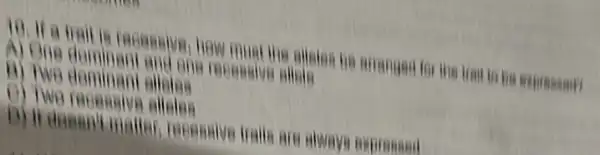 10. If a trait is recensive how must the alision he arranged for the trait to he expre
B) Two dominant allotes
of two
D) it doesn't malle 1. reconsive trails are always expressed