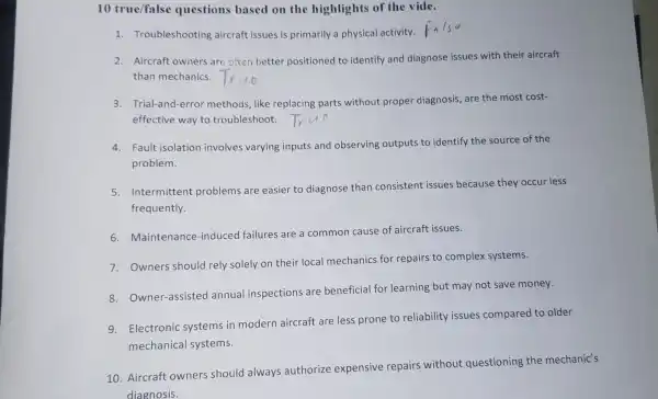 10 true/false questions based on the highlights of the vide.
1. Troubleshooting aircraft issues is primarily a physical activity.
2. Aircraft owners are often better positioned to identify and diagnose issues with their aircraft
than mechanics.
3. Trial-and-error methods, like replacing parts without proper diagnosis, are the most cost-
effective way to troubleshoot.
4. Fault isolation involves varying inputs and observing outputs to identify the source of the
problem.
5.Intermittent problems are easier to diagnose than consistent issues because they occu - less
frequently.
6. Maintenance-induced failures are a common cause of aircraft issues.
7. Owners should rely solely on their local mechanics for repairs to complex systems.
8. Owner-assisted annual inspections are beneficial for learning but may not save money.
9.Electronic systems in modern aircraft are less prone to reliability issues compared to older
mechanical systems.
10. Aircraft owners should always authorize expensive repairs without questioning the mechanic's
diagnosis.