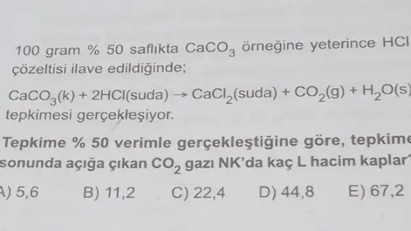 100 gram %  50 saflikta CaCO_(3) ornegine yeterince HCI
cozeltisi ilave edildiginde;
CaCO_(3)(k)+2HCl(suda)arrow CaCl_(2)(suda)+CO_(2)(g)+H_(2)O(s)
tepkimesi gerceklesiyor.
Tepkime %  50 verimle gerçeklestigine gore, tepkime
sonunda açiga cikan CO_(2) gazi NK'da kaç L hacim kaplar
4) 5,6
B) 11,2
C) 22,4
D) 44,8
E) 67,2