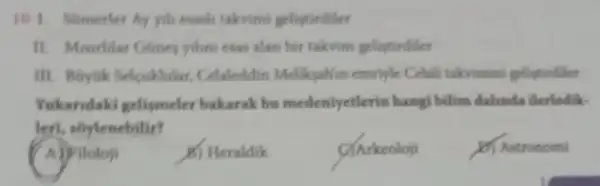 10.1. Somerler Ay yill esach takovimi geliptirdiler
esas alan bir takvim gelistirdiler
III. Boytik Selcuklular.Celaleddin Meliksahim emritik Celalli takvimini gelingtindiler
Yukandaki gelismeler bakarak bu medeniyetlerin hangi bilim dalinda ilerledik.
leri, soylenebilir?
A)Filoloji
6) Heraldik
C) Arkeoloji
(b) Astronomi