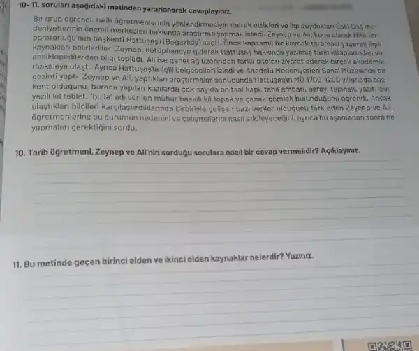 10-11. sorulari asagidaki metinden yararlanarak cevaplaymz.
Bir grup 8grenci, tarih ôgretmenlerinin yōnlendirmesijle merak ettiklerive ilgi duyduklari Eski Cag me-
deniyetlerinin onemli hakkinda araştirma yapmak istedi Zeynep ve Ali, konu olarak Hitit im-
Hugu'nun baskenti Hattusas'(Boğazkby) secti. : :nce kapsami bir kaynak taramasi yaparak ilgili
kaynaklari belirlediler. Zeynep, kútúphaneye giderek Hattusas hakkinda yazilmg tarih kitaplarindan ve
ansiklopedilerden bilgi topladi. Al ise genel ağ üzerinden farkli siteleri ziyaret ederek birçok akademik
makaleye ulaşti. Ayrica Hattuşaşfa ilgii belgeselleri izledi ve Anadolu Medeniyetleri Sanal Müzesinde bir
gezinti yapti. Zeynep ve Ali. yaptiklari araştirmalar sonucunda Hattusaşin Mō 1700-1200 yillarinda bas-
kent oldugunu, burada yapilan kazilarda cok sayida anitsal kapi, tahil ambari, saray , tapinak, yazit, givi
yazili kil tablet, "bulla"adi verilen mũhủr baskil kil topak ve canak cõmlek bulunduğunu ôğrendi. Ancak
ulastiklari bilgileri karşilaşturdiklarinda birbiriyle cellisen bazi veriler olduğunu fark eden Zeynep ve Ali.
agretmenlerine bu durumun nedenini ve calismalarini nasil etkileyecegini, ayrica bu aşamadan sonrane
yapmalari gerektigini sordu.
10. Tarih ôğretmeni, Zeynep ve Ali'nin sordugu sorulara nasil bir cevap vermelidir?Açiklayiniz.
__
11. Bu metinde geçen birinci elden ve ikinci elden kaynaklar nelerdir? Yazinz.
__