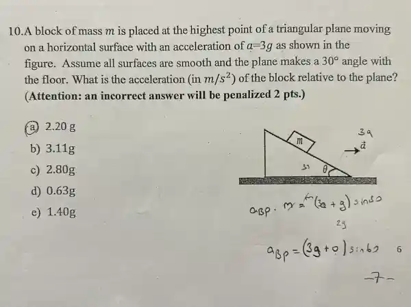 10.A block of mass m is placed at the highest point of a triangular plane moving
on a horizontal surface with an acceleration of a=3g as shown in the
figure . Assume all surfaces are smooth and the plane makes a 30^circ  angle with
the floor . What is the acceleration (inm/s^2) of the block relative to the plane?
(Attention:an incorrect answer will be penalized 2 pts.)
(a.) 2.208
b) 3.11g
c) 2.80g
d) 0.63 g
e) 1.40 g