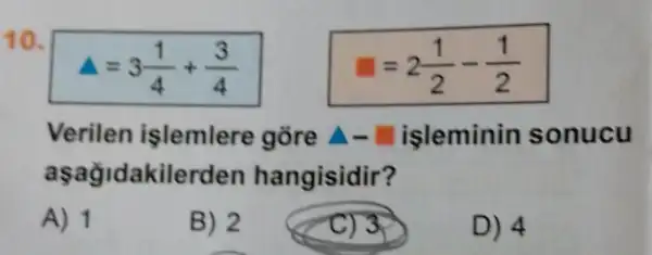 10.
A=3(1)/(4)+(3)/(4)
=2(1)/(2)-(1)/(2)
Verilen işlemlere gòre A-isleminin sonucu
aşağidakilerden hangisidir?
A) 1
B) 2
C) 3>
D) 4