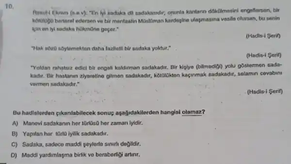 10.
Aosul- Ekrem (s.a.v): "En lyi sadaka,dil sadakanidir,opunla kanlann dokbilmesini engellersen, bir
kotologo bertarat edersen ve bir menfaatin Mũslôman kardogine ulasmasina vesilo olursan, bu senin
kin en lyi sadaka hokmone geçer:"
(Hadis-i Serif)
"Hak sôz0 sôylemekten daha fazlletll bir sadaka yoktur."
(Hadis-i Serif)
"Yoldan rahatsiz edicl bir engoli kaldirman sadakadir.Bir kişlyo (bilmedigi) yolu gostermen sada-
kadir. Bir hastanin zhyarotine glimon sadakadr,kotolokten kaçinmak sadakadir, selamin covabini
vermen sadakadir."
(Hadis-i Serif)
Bu hadlslorden pikanlabilecek sonus aşağidakilerden hangisi olamaz?
A) Manevi sadakanin her 10rl0s0 her zaman lyidir.
B) Yapilan her tũrlo iyilik sadakadir.
C) Sadaka, sadece maddi seylerle sinirli degildir.
D) Maddi yardimlaşma birlik ve beraberligi artinit.