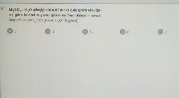 10.
MgSO_(4)cdot nH_(2)O bileşiginin 0,01 molu 2,46 gram oldugu-
na gõre kristal suyunu gosteren formüldeki n sayisi
kaçtir? (MgSO_(4):120g/mol,H_(2)O:18g/mol)
A 3
B 4
5
D 6
(E) 7