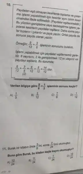 10.
Paydalan eşit olmayan kesirlerde toplama ve cikar-
ma işlemi yapabilmek için kesirler ayni birim kesir
cinsinden ifade edilmelidir (Paydalar eşit/enmelidit:)
Bu yüzden genişletme veya sadeleştirme işlemi ya-
pilarak kesirlerin paydalan esittenir. Daha sonra pay-
lar topianir/gikanlir ve paya yazilir. Ortak payda da
sonuca payda olarak yazili.
Omegin; (8)/(12)div (3)/(6) isleminin sonucunu bulalim.
Islemi yapabilmek için paydalan eşitlememiz gere-
kir. 6 sayisini, 2 ile genisletirsek 12ye ulasina ve
paydayi esitleriz. Bu durumda;
(8)/(12)div (3)/(6)=(8)/(12)div (6)/(12)=(14)/(12)
(2) __
Verilen bilgiye gōre (5)/(6)div (1)/(3)
işleminin sonucu kaçtir?
D) (1)/(12)
A) (1)/(3)
B) (2)/(12)
c) (7)/(6)
11. Burak bir kitabin once
(3)/(8)mi
sonra (2)/(24)
onữ okumustur.
Buna gōre Burak, bu kitabin kaçta kaçin!okumustur?
A) (12)/(24)
B) (11)/(24)
C) (7)/(24)
-AV-16