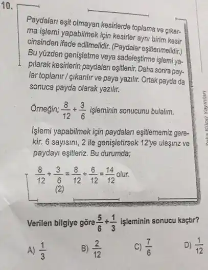 10.
Paydalari eşit olmayan kesirlerde toplama ve gikar-
ma işlemi yapabilmek için kesirler ayni birim kesir
cinsinden ifade edilmelidir. (Paydalar eşitlenmelidir.)
Bu yüzden genişletme veya sadeleştirme işlemi ya-
pilarak kesirlerin paydalan eşitleni Daha sonra pay-
lar topianir/gikanlir ve paya yazilir. Ortak payda da
sonuca payda olarak yazili.
Omegin; (8)/(12)+(3)/(6) işleminin sonucunu bulalim.
Islemi yapabilmek igin paydalan eşitlememiz gere-
kir. 6 sayisini, 2 ile genişletirsek 12'ye ulasinz ve
paydayi eşitleriz. Bu durumda;
(8)/(12)+(3)/(6)=(8)/(12)div (6)/(12)=(14)/(12)
olur.
(2)
Verilen bilgiye gōre (5)/(6)+(1)/(3)
işleminin sonucu kaçtir?
D) (1)/(12)
A) (1)/(3)
B) (2)/(12)
(7)/(6)