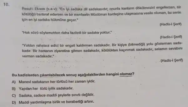 10.
Resul-1 Ekrem (s.B.v): :En lyi sadaka dil sadakasidir,onunla kanlann dokülmesini engellersen, bir
korologo bertaral edersen ve bir menlaatin Müslôman kardeşine ulasmasina vesile olursan, bu senin
için en iyi sadaka hükmüne geçer."
(Hadis-i Serif)
"Hak sbzú s5ylemekten daha laziletll bir sadaka yoktur."
(Hadis-i Serif)
"Yoldan rahatsiz edicl bir engeli kaldirman sadakadir.Bir kişiye (bilmedigi) yolu góstermen sada-
kadir. Bir hastanin ziyaretine gitmen sadakadr, kotolibkten kaçinmak sadakadir, selamin covabini
vermen sadakadir."
(Hadis-i Serif)
Bu hadislerden fikanlabilecek sonuç aşağidakilerden hangisi olamaz?
A) Manevi sadakanin her tũrlüsũ her zaman lyidir.
B) Yapilan her tũrlü iyilik sadakadir.
C) Sadaka, sadece maddi seylerle sinirli değildir.
D) Maddi yardimlaşma birlik ve beraberliği artirir.