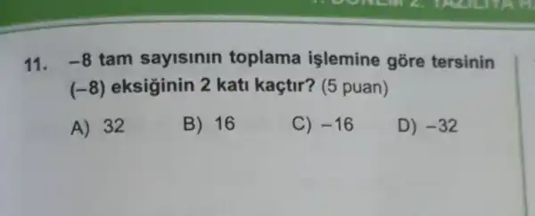 11. -8 tam sayisinin toplama işlemine gore tersinin
(-8) eksiginin 2 kati kaçtir? (5 puan)
A) 32
B) 16
C) -16
D) -32