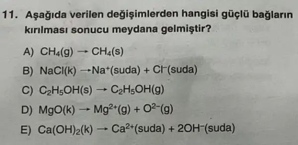 11. Aşağida verilen değişimlerden hangisi güçlü bağlarin
kirilmasi sonucu meydana gelmiştir?
A) CH_(4)(g)arrow CH_(4)(s)
B) NaCl(k)arrow Na^+(suda)+Cl^-(suda)
C) C_(2)H_(5)OH(s)arrow C_(2)H_(5)OH(g)
D) MgO(k)arrow Mg^2+(g)+O^2-(g)
E) Ca(OH)_(2)(k)arrow Ca^2+(suda)+2OH^-(suda)