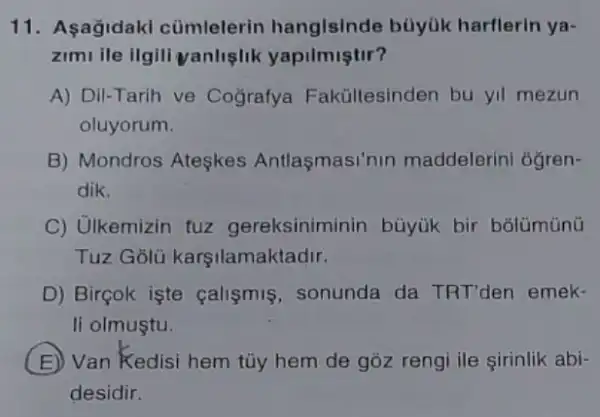 11. Aşağidaki cümlelerin hangisinde büyük harflerin ya-
zimi ile ilgili yanlişlik yapilmiştir?
A) Dil-Tarih ve Cografya Fakültesinden bu yil mezun
oluyorum.
B) Mondros Ateşkes Antlaşmasi'nin maddelerini oğren-
dik.
C) Ulkemizin tuz gereksiniminin búyuk bir bolümünü
Tuz Golu karşilamaktadir.
D) Birçok işte calismis, sonunda da TRT'den emek-
li olmuştu.
E Van Kedisi hem tủy hem de góz reng ile sirinlik abi-
desidir.