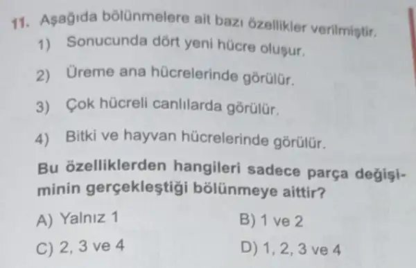 11. Asagida bôlünmelere ait baz 6zellikler verilmiştir.
1) Sonucunda dõrt yeni hücre olusur.
2) Ureme ana hücrelerinde gorülür.
3) Cok hücreli canlilarda gorúlür.
4) Bitki ve hayvan hücrelerinde gorülür.
Bu ozelliklerden hangileri sadece parça değişi-
minin gerçeklestigi bólünmeye aittir?
A) Yalniz 1
B) 1 ve 2
C) 2,3 ve 4
D) 1,2,3 ve 4