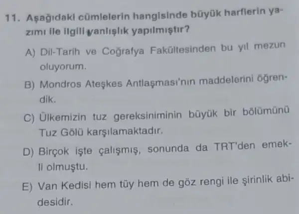 11. Asagidaki cúmlelerin hangisinde bũyük harflerin ya-
zimi ile ilgili vanliglik yapilmiştir?
A) Dil-Tarih ve Cografya Fakültesinden bu yil mezun
oluyorum.
B) Mondros Ateşkes Antlasmasi'nin maddelerini oğren-
dik.
C) Ulkemizin tuz gereksiniminin büyük bir bôlümünü
Tuz Golü karşilamaktadir.
D) Birçok işte calismis, sonunda da TRT'den emek-
li olmuştu.
E) Van Kedisi hem tũy hem de gồz rengi ile sirinlik abi-
desidir.