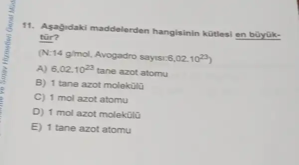 11. Asagidaki maddelerden hangisinin kütlesi en büyük-
tùr?
14g/mol Avogadro sayisi: 6,02cdot 10^23
A) 6,02cdot 10^23
tane azot atomu
B) 1 tane azot moleküli
C) 1 mol azot atomu
D) 1 mol azot molekülũ
E) 1 tane azot atomu