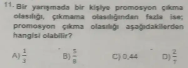 11. Bir yansmada bir kisiye promosyon cikma
olasilig , cikmama olasiligindan fazla ise:
promosyon cikma olasilig aşagidakilerden
hangisi olabilir?
A) (1)/(3)
B) (5)/(8)
C) 0.44
D) (2)/(7)