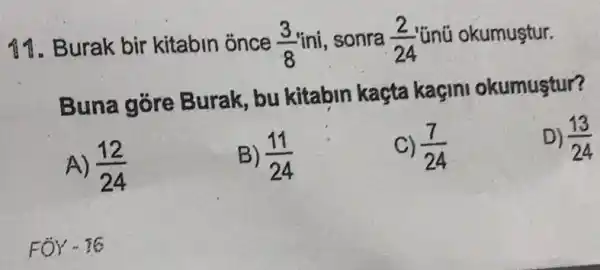 11. Burak bir kitabin once (3)/(8) ini, sonra (2)/(24) 'ünũ okumustur.
Buna góre Burak, bu kitabin kaçta kaçini okumustur?
A) (12)/(24)
B) (11)/(24)
(7)/(24)
D) (13)/(24)
FOY - 16