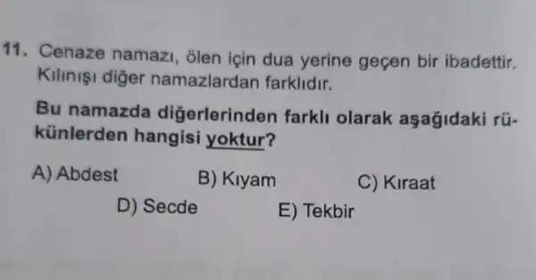 11. Cenaze namazi, olen için dua yerine gecen bir ibadettir.
Kilinişi diger namazlarda in farklidir.
Bu namazda digerlerin den farkli olarak aşagidaki rü-
künlerden hangisi yoktur?
A) Abdest
B) Klyam
C) Kiraat
D) Secde
E) Tekbir