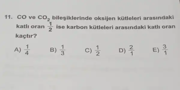 11. CO ve CO_(2)	oksijen kútleleri arasindaki
katli oran (1)/(2) ise karbon kútleleri arasindaki katli oran
kaçtir?
A) (1)/(4)
B) (1)/(3)
C) (1)/(2)
D) (2)/(1)
E) (3)/(1)