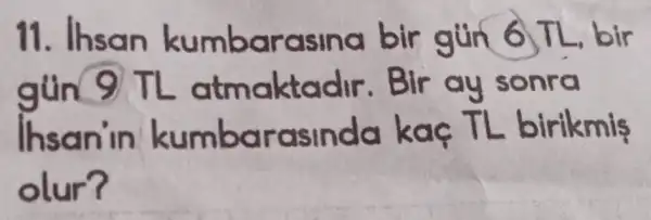 11. Ihsan kumbarasina bir gún 6 TL bir
gun 9 TL atmaktadir .Bir ay sonra
Ihsan'in kumbarasinda kaç TL birikmis
olur?