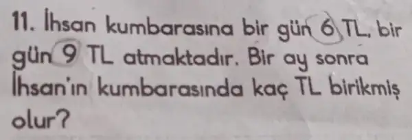 11. Ihsan kumbarasina bir gun 6 TL, bir
gun 9TL atmaktadir Bir ay sonra
Ihsan'in kumbarasinda kaç TL birikmis
olur?