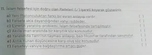 11. islam felsefesi icir doğru olan ifadeleri (v) isaretikoyarak gosteriniz.
a) Yeni Platonculuktar farkll bir evren anlayişi vardir
()
b) Felsefe akla dayandiğindan vahy reddeder.
()
c) Evrenin yaratilis problemi, islam felsefesinde tartisilmistir.
()
c) Akilla iman arasinda bir karşitlik sôz konusudur.
()
d) Yaratimda Tanri'nin tasmasi anlayisi, baz filozoflar tarafindan savunulur.
()
e) Antik Yunan düşüncesine kars olus sốz konusudur.
()
f) Felsefeyi vahiyle bağdastirma amaci gúder.
()