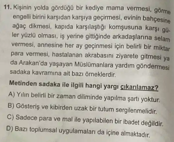 11. Kişinin yolda gordügü bir kediye mama vermesi , gorme
engelli birini karsidan karsiya geçirmesi , evinin bahcesine
agaç dikmesi kapida karşilaştig komsusuna Karội gũ-
ler yüzlü olmasi, is verine gittiginde arkadaşlarina selam
vermesi annesine her ay geçinmes için belirli bir miktar
para vermesi hastalanan akrabasin ziyarete gitmesi ya
da Arakan'da yaşayan Müslümanlara yardim góndermesi
sadaka kavramina ait baz j orneklerdir.
Metinden sadaka ile ilgili hangi yargi cikarilamaz?
A) Yilin belirli bir zaman diliminde yapilma sart yoktur.
B) Gosteris ve kibirden uzak bir tutum sergilenmelidir.
C) Sadece para ve mal ile yapilabilen bir ibadet degildir.
D) Bazi toplumsa uygulamalar da icine almaktadir.