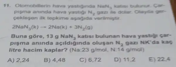 11. O tomobillerin hava yastiginda NaN_(3) katisi bulunur. Car-
pisma aninda hava yastig N_(2) gazi ile dolar. Olayda ger-
ceklesen ilk tepkime aşagida verilmiştir.
2NaN_(3)(k)arrow 2Na(k)+3N_(2)(g)
Buna gõre, 13 g NaN_(3) katisi bulunan hava yastigi car-
pişma aninda açildiginda oluşan N_(2) gazi NK'da kaç
litre hacim kaplar? (Na:23g/mol,N:14g/mol)
A) 2,24
B) 4,48
C) 6,72
D) 11,2
E) 22.4