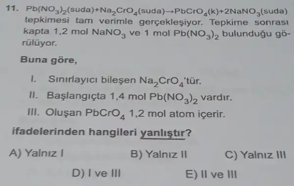 11. Pb(NO_(3))_(2)(suda)+Na_(2)CrO_(4)(suda)arrow PbCrO_(4)(k)+2NaNO_(3) (suda)
tepkimesi tam verimle gerçekleşiyor Tepkime sonrasi
kapta 1,2 mol NaNO_(3) ve 1 mol Pb(NO_(3))_(2) bulundugu gõ-
rülüyor.
Buna gore,
I. Sinirlayici bileşen Na_(2)CrO_(4)
II. Başlangiçta 1,4 mol Pb(NO_(3))_(2) vardir.
III. Oluşan PbCrO_(4) 1,2 mol atom icerir.
ifadelerinden hangileri yanliştir?
A) Yalniz I
B) Yalniz II
C) Yalniz III
D) I ve III
E) II ve III