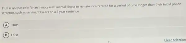 11. It is not possible for an inmate with mental illness to remain incarcerated for a period of time longer than their initial prison
sentence, such as serving 13 years on a 3 year sentence
A True
B False