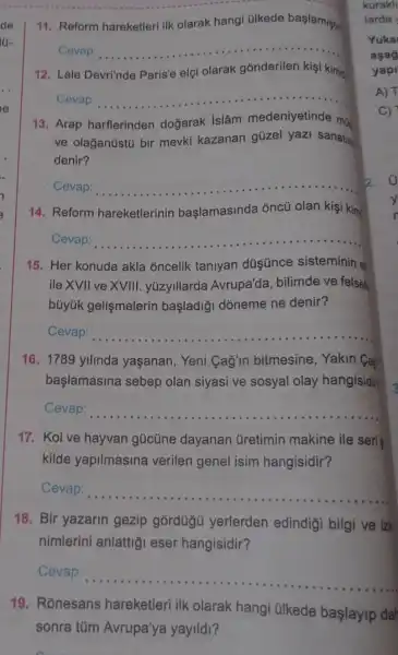 __
11. Reform hareketleri ilk olarak hangi ülkede baslamistir
Cevap: __
12. Lale Devri'nde Paris'e elçi olarak gónderilen kişi kimo
Cevap: __
13. Arap harflerinden doğarak Islâm medeniyetinde mo
ve olağantistú bir mevki kazanan güzel yazi sanatin
denir?
Cevap: __
14. Reform hareketlerinin başlamasinda ǎncũ olan kişi kim
Cevap: __
15. Her konuda akla oncelik taniyan düşünce sisteminin e
ile XVII ve XVIII yúzyillarda Avrupa'da, bilimde ve felsef
bủyúk gelişmelerin başladiği dòneme ne denir?
Cevap: __
16. 1789 yilinda yaşanan, Yeni Cagin bitmesine , Yakin Cai
başlamasina sebep olan siyasi ve sosyal olay hangisidir
Cevap: __
17. Kol ve hayvan gücüne dayanan Gretimin makine ile seri s
kilde yapilmasina verilen genel isim hangisidir?
Cevap: __
18. Bir yazarin gezip gordügu yerlerden edindigi bilgi ve izle
nimlerini anlattig eser hangisidir?
Cevap:
__
19. Rónesans hareketleri ilk olarak hangi ülkede başlayip dah
sonra túm Avrupa'ya yayildl?
C)
3