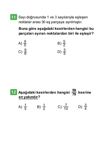 11 Sayi doğrusunda 1 ve 3 sayllanyla eşleşen
noktalar arasi 30 es parçaya ayrilmiştir.
Buna gore aşağidaki kesirlerden hangisi bu
parçalari ayran noktalardan biri ile eşleşir?
A) (9)/(5)
B) (5)/(2)
C) (9)/(6)
D) (3)/(5)
12 Agağidaki kesirlerden hangisi (59)/(79) kesrine
en yakindir?
A) (1)/(5)
B) (1)/(2)
C) (7)/(10)
D) (3)/(4)